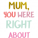 OMG Mum You Were Right About Everything
